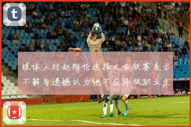 媒体人对赵维伦选择大专联赛表示不解与遗憾认为他不应降级职业生涯