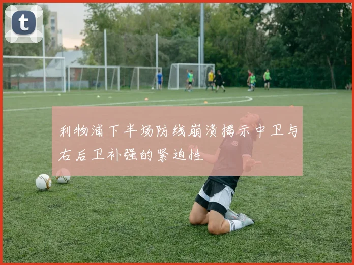 利物浦下半场防线崩溃揭示中卫与右后卫补强的紧迫性